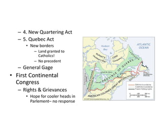 – 4. New Quartering Act 
– 5. Quebec Act 
• New borders 
– Land granted to 
Catholics! 
– No precedent 
– General Gage 
• First Continental 
Congress 
– Rights & Grievances 
• Hope for cooler heads in 
Parlement– no response 
 