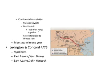 • Continental Association 
– Manage boycott 
– Ben Franklin 
» “we must hang 
together…” 
– Colonists forced to 
choose sides 
– Meet again in one year 
• Lexington & Concord 4/75 
– Stockpiles 
– Paul Revere/Wm. Dawes 
– Sam Adams/John Hancock 
 