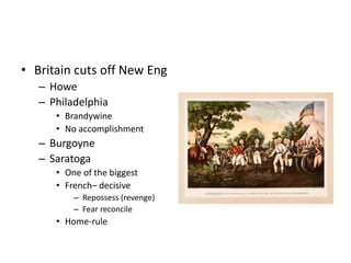 • Britain cuts off New Eng 
– Howe 
– Philadelphia 
• Brandywine 
• No accomplishment 
– Burgoyne 
– Saratoga 
• One of the biggest 
• French– decisive 
– Repossess (revenge) 
– Fear reconcile 
• Home-rule 
 