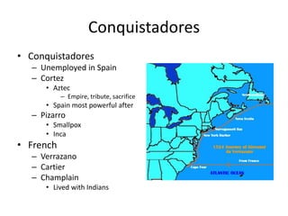 Conquistadores 
• Conquistadores 
– Unemployed in Spain 
– Cortez 
• Aztec 
– Empire, tribute, sacrifice 
• Spain most powerful after 
– Pizarro 
• Smallpox 
• Inca 
• French 
– Verrazano 
– Cartier 
– Champlain 
• Lived with Indians 
 