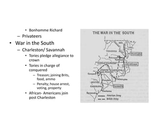 • Bonhomme Richard 
– Privateers 
• War in the South 
– Charleston/ Savannah 
• Tories pledge allegiance to 
crown 
• Tories in charge of 
conquered 
– Treason; joining Brits, 
food, ammo 
– Penalty; house arrest, 
voting, property 
• African- Americans join 
post Charleston 
 
