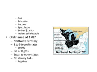• 6x6 
• Education 
• Auction 
• Speculators 
• 640 for $1 each 
• Indians still obstacle 
• Ordinance of 1787 
– Northwest Territory 
– 3 to 5 (equal) states 
• 60,000 
– Bill of Rights 
– Equal to other states 
– No slavery but… 
• Fugitives 
 