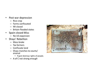 • Post war depression 
– Rice crop 
– Farms confiscated 
– WI closed 
– Britain flooded states 
• Spain closed Miss 
– No US expansion 
• Shays’ Rebellion 
– Mass broke 
– Tax farmers 
– Confiscate land 
– Shays marches to courts/ 
arsenal 
• If govt destroys rights of people. 
– A of C not strong enough 
 