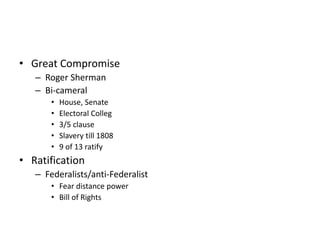• Great Compromise 
– Roger Sherman 
– Bi-cameral 
• House, Senate 
• Electoral Colleg 
• 3/5 clause 
• Slavery till 1808 
• 9 of 13 ratify 
• Ratification 
– Federalists/anti-Federalist 
• Fear distance power 
• Bill of Rights 
 