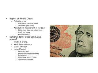 • Report on Public Credit 
– Fed debt at par 
• Speculators (wealthy stake) 
• Little debt good thing 
– Assumption– restore faith in fed govt 
• States have stake but subservient 
• South not happy 
• Washington D.C. 
• National Bank– does Const. give 
power? 
– Model B. of Eng. 
– Vault, loans, currency 
– Strict– Jefferson 
– Loose (Elastic) 
• Necessary and… 
• Any means not prohibited by 
Constitution 
• Political parties– 2nd term 
• Opposition is disloyal 
 