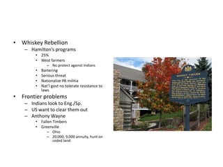 • Whiskey Rebellion 
– Hamilton’s programs 
• 25% 
• West farmers 
– No protect against Indians 
• Bartering 
• Serious threat 
• Nationalize PA militia 
• Nat’l govt no tolerate resistance to 
laws 
• Frontier problems 
– Indians look to Eng./Sp. 
– US want to clear them out 
– Anthony Wayne 
• Fallen Timbers 
• Greenville 
– Ohio 
– 20,000; 9,000 annuity, hunt on 
ceded land 
 