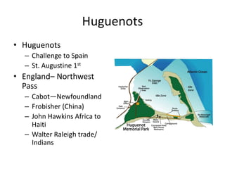 Huguenots 
• Huguenots 
– Challenge to Spain 
– St. Augustine 1st 
• England– Northwest 
Pass 
– Cabot—Newfoundland 
– Frobisher (China) 
– John Hawkins Africa to 
Haiti 
– Walter Raleigh trade/ 
Indians 
 