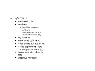 – Jay’s Treaty 
• Hamilton’s role 
• Northwest 
– Loyalists property? 
– Article V 
– Prewar debts? A of C 
couldn’t enforce pay 
• Pay for ships 
• Allow trade w/ Brit. W.I. 
• Freed slaves not addressed 
• France capture US ships 
– Congress increases $$$ 
• House wants to refuse to 
fund 
• Executive Privilege 
 