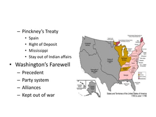 – Pinckney’s Treaty 
• Spain 
• Right of Deposit 
• Mississippi 
• Stay out of Indian affairs 
• Washington’s Farewell 
– Precedent 
– Party system 
– Alliances 
– Kept out of war 
 