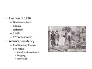 • Election of 1796 
– One issue– Jay’s 
– Adams 
– Jefferson 
– 71-68 
– 12th Amendment 
• Adam’s presidency 
– Problems w/ France 
– XYZ Affair 
• Anti-French sentiment 
• Shipping 
• Talleyrand 
 