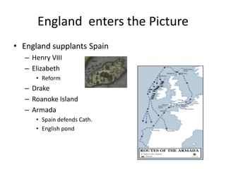 England enters the Picture 
• England supplants Spain 
– Henry VIII 
– Elizabeth 
• Reform 
– Drake 
– Roanoke Island 
– Armada 
• Spain defends Cath. 
• English pond 
 
