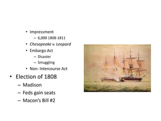 • Impressment 
– 6,000 1808-1811 
• Chesapeake v. Leopard 
• Embargo Act 
– Disaster 
– Smuggling 
• Non- Intercourse Act 
• Election of 1808 
– Madison 
– Feds gain seats 
– Macon’s Bill #2 
 