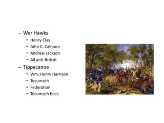 – War Hawks 
• Henry Clay 
• John C. Calhoun 
• Andrew Jackson 
• All anti-British 
– Tippecanoe 
• Wm. Henry Harrison 
• Tecumseh 
• Federation 
• Tecumseh flees 
 