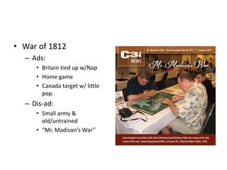 • War of 1812 
– Ads: 
• Britain tied up w/Nap 
• Home game 
• Canada target w/ little 
pop. 
– Dis-ad: 
• Small army & 
old/untrained 
• “Mr. Madison’s War” 
 