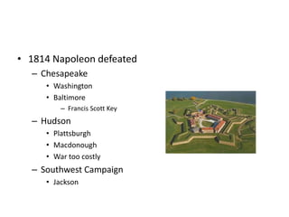 • 1814 Napoleon defeated 
– Chesapeake 
• Washington 
• Baltimore 
– Francis Scott Key 
– Hudson 
• Plattsburgh 
• Macdonough 
• War too costly 
– Southwest Campaign 
• Jackson 
 