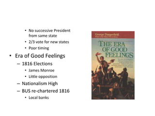 • No successive President 
from same state 
• 2/3 vote for new states 
• Poor timing 
• Era of Good Feelings 
– 1816 Elections 
• James Monroe 
• Little opposition 
– Nationalism High 
– BUS re-chartered 1816 
• Local banks 
 