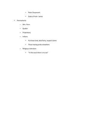 •     Peter Stuyvesant

               •     Duke of York– James

•   Pennsylvania

       –   Wm. Penn

       –   Quaker

       –   Proprietary

       –   Indians

               •     Purchase land, deal fairly, respect claims

               •     Those having probs elsewhere

       –   Religious toleration

               •     “in the souls there is no sex”
 