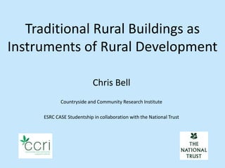 Traditional Rural Buildings as
Instruments of Rural Development

                           Chris Bell
            Countryside and Community Research Institute

     ESRC CASE Studentship in collaboration with the National Trust
 
