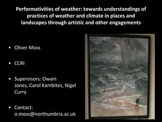 Performativities of weather: towards understandings of
        practices of weather and climate in places and
     landscapes through artistic and other engagements



• Oliver Moss

• CCRI

• Supervisors: Owain
  Jones, Carol Kambites, Nigel
  Curry

• Contact:
  o.moss@northumbria.ac.uk
 