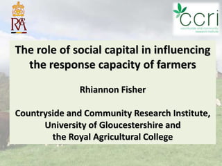 The role of social capital in influencing
  the response capacity of farmers
              Rhiannon Fisher

Countryside and Community Research Institute,
      University of Gloucestershire and
        the Royal Agricultural College
                                  1
 