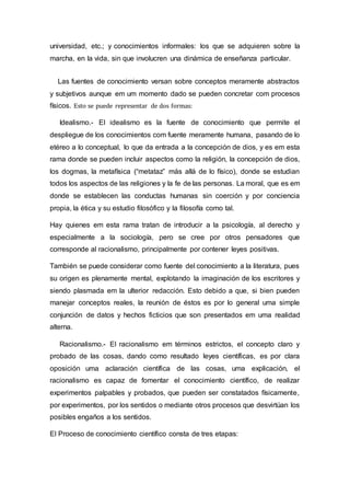 universidad, etc.; y conocimientos informales: los que se adquieren sobre la
marcha, en la vida, sin que involucren una dinámica de enseñanza particular.
Las fuentes de conocimiento versan sobre conceptos meramente abstractos
y subjetivos aunque em um momento dado se pueden concretar com procesos
físicos. Esto se puede representar de dos formas:
Idealismo.- El idealismo es la fuente de conocimiento que permite el
despliegue de los conocimientos com fuente meramente humana, pasando de lo
etéreo a lo conceptual, lo que da entrada a la concepción de dios, y es em esta
rama donde se pueden incluir aspectos como la religión, la concepción de dios,
los dogmas, la metafísica (“metataz” más allá de lo físico), donde se estudian
todos los aspectos de las religiones y la fe de las personas. La moral, que es em
donde se establecen las conductas humanas sin coerción y por conciencia
propia, la ética y su estudio filosófico y la filosofía como tal.
Hay quienes em esta rama tratan de introducir a la psicología, al derecho y
especialmente a la sociología, pero se cree por otros pensadores que
corresponde al racionalismo, principalmente por contener leyes positivas.
También se puede considerar como fuente del conocimiento a la literatura, pues
su origen es plenamente mental, explotando la imaginación de los escritores y
siendo plasmada em la ulterior redacción. Esto debido a que, si bien pueden
manejar conceptos reales, la reunión de éstos es por lo general uma simple
conjunción de datos y hechos ficticios que son presentados em uma realidad
alterna.
Racionalismo.- El racionalismo em términos estrictos, el concepto claro y
probado de las cosas, dando como resultado leyes científicas, es por clara
oposición uma aclaración científica de las cosas, uma explicación, el
racionalismo es capaz de fomentar el conocimiento científico, de realizar
experimentos palpables y probados, que pueden ser constatados físicamente,
por experimentos, por los sentidos o mediante otros procesos que desvirtúan los
posibles engaños a los sentidos.
El Proceso de conocimiento científico consta de tres etapas:
 
