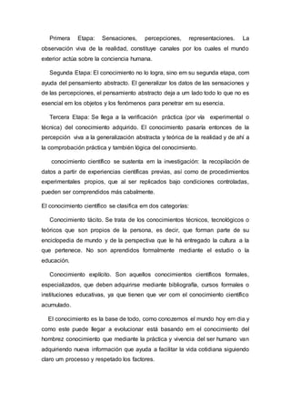 Primera Etapa: Sensaciones, percepciones, representaciones. La
observación viva de la realidad, constituye canales por los cuales el mundo
exterior actúa sobre la conciencia humana.
Segunda Etapa: El conocimiento no lo logra, sino em su segunda etapa, com
ayuda del pensamiento abstracto. El generalizar los datos de las sensaciones y
de las percepciones, el pensamiento abstracto deja a um lado todo lo que no es
esencial em los objetos y los fenómenos para penetrar em su esencia.
Tercera Etapa: Se llega a la verificación práctica (por vía experimental o
técnica) del conocimiento adquirido. El conocimiento pasaría entonces de la
percepción viva a la generalización abstracta y teórica de la realidad y de ahí a
la comprobación práctica y también lógica del conocimiento.
conocimiento científico se sustenta em la investigación: la recopilación de
datos a partir de experiencias científicas previas, así como de procedimientos
experimentales propios, que al ser replicados bajo condiciones controladas,
pueden ser comprendidos más cabalmente.
El conocimiento científico se clasifica em dos categorías:
Conocimiento tácito. Se trata de los conocimientos técnicos, tecnológicos o
teóricos que son propios de la persona, es decir, que forman parte de su
enciclopedia de mundo y de la perspectiva que le há entregado la cultura a la
que pertenece. No son aprendidos formalmente mediante el estudio o la
educación.
Conocimiento explícito. Son aquellos conocimientos científicos formales,
especializados, que deben adquirirse mediante bibliografía, cursos formales o
instituciones educativas, ya que tienen que ver com el conocimiento científico
acumulado.
El conocimiento es la base de todo, como conozemos el mundo hoy em dia y
como este puede llegar a evolucionar está basando em el conocimiento del
hombrez conocimiento que mediante la práctica y vivencia del ser humano van
adquiriendo nueva información que ayuda a facilitar la vida cotidiana siguiendo
claro um processo y respetado los factores.
 