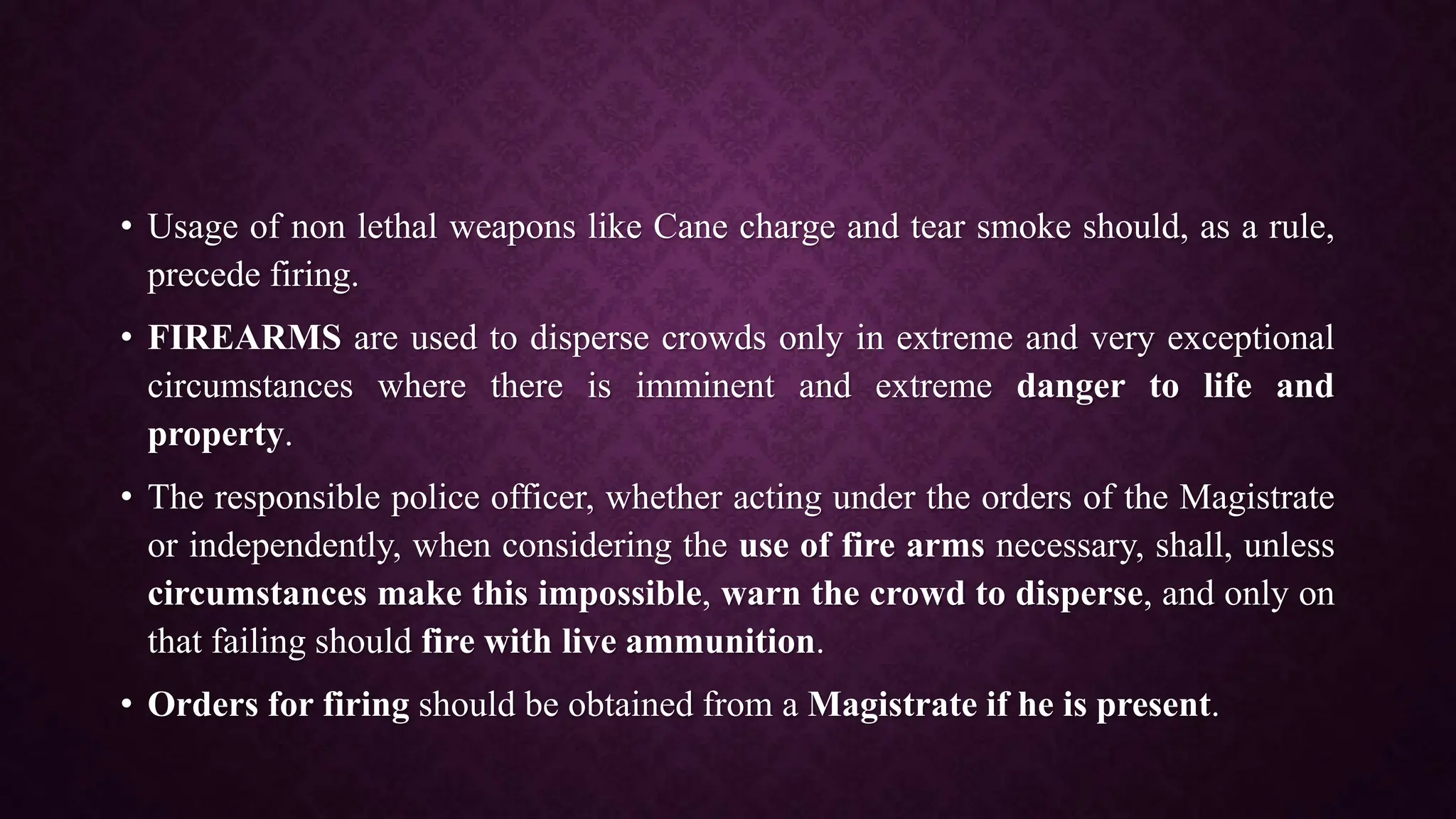 • Usage of non lethal weapons like Cane charge and tear smoke should, as a rule,
precede firing.
• FIREARMS are used to disperse crowds only in extreme and very exceptional
circumstances where there is imminent and extreme danger to life and
property.
• The responsible police officer, whether acting under the orders of the Magistrate
or independently, when considering the use of fire arms necessary, shall, unless
circumstances make this impossible, warn the crowd to disperse, and only on
that failing should fire with live ammunition.
• Orders for firing should be obtained from a Magistrate if he is present.
 