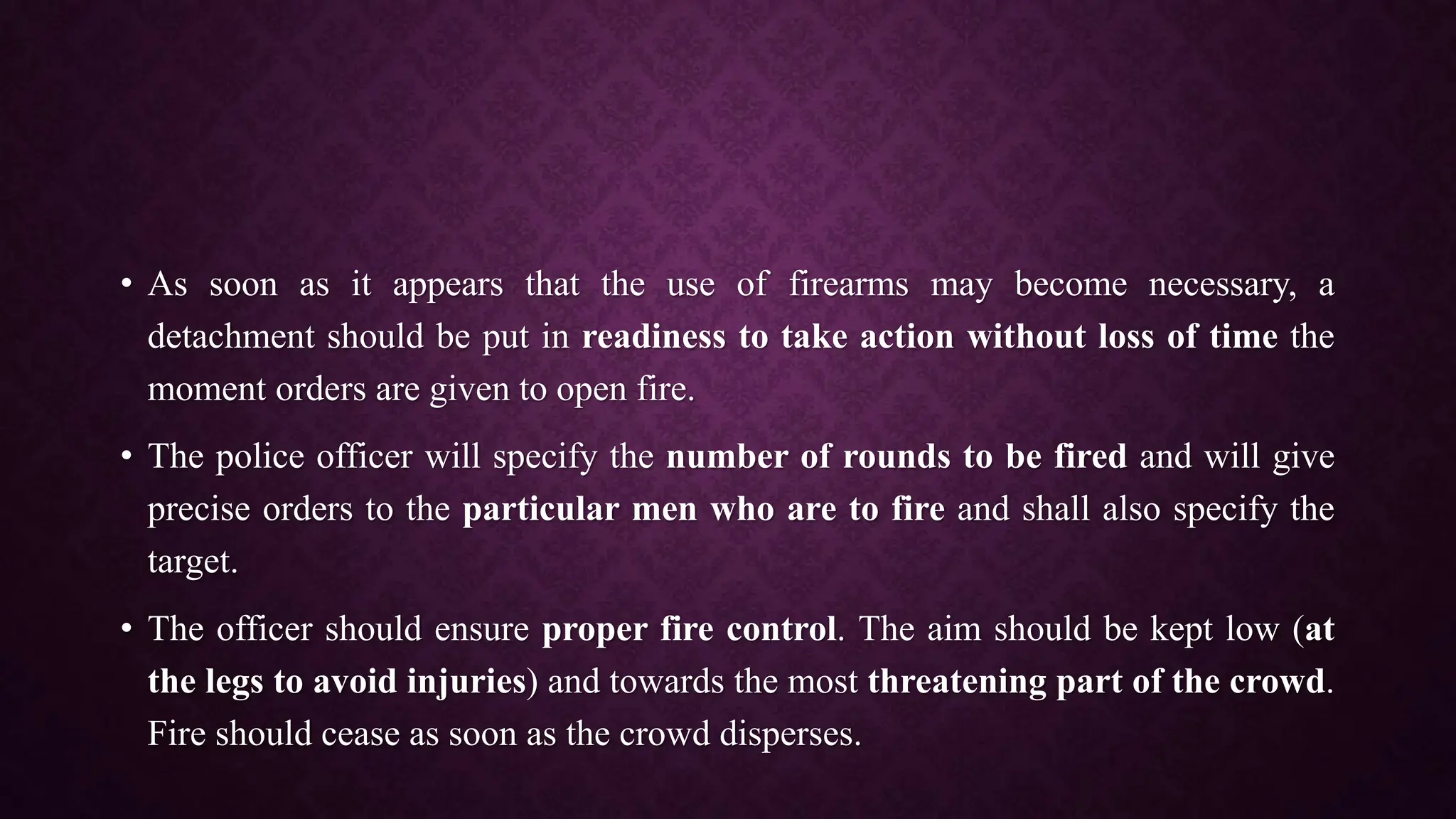 • As soon as it appears that the use of firearms may become necessary, a
detachment should be put in readiness to take action without loss of time the
moment orders are given to open fire.
• The police officer will specify the number of rounds to be fired and will give
precise orders to the particular men who are to fire and shall also specify the
target.
• The officer should ensure proper fire control. The aim should be kept low (at
the legs to avoid injuries) and towards the most threatening part of the crowd.
Fire should cease as soon as the crowd disperses.
 