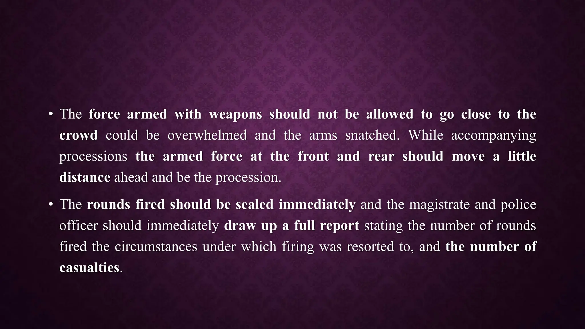 • The force armed with weapons should not be allowed to go close to the
crowd could be overwhelmed and the arms snatched. While accompanying
processions the armed force at the front and rear should move a little
distance ahead and be the procession.
• The rounds fired should be sealed immediately and the magistrate and police
officer should immediately draw up a full report stating the number of rounds
fired the circumstances under which firing was resorted to, and the number of
casualties.
 