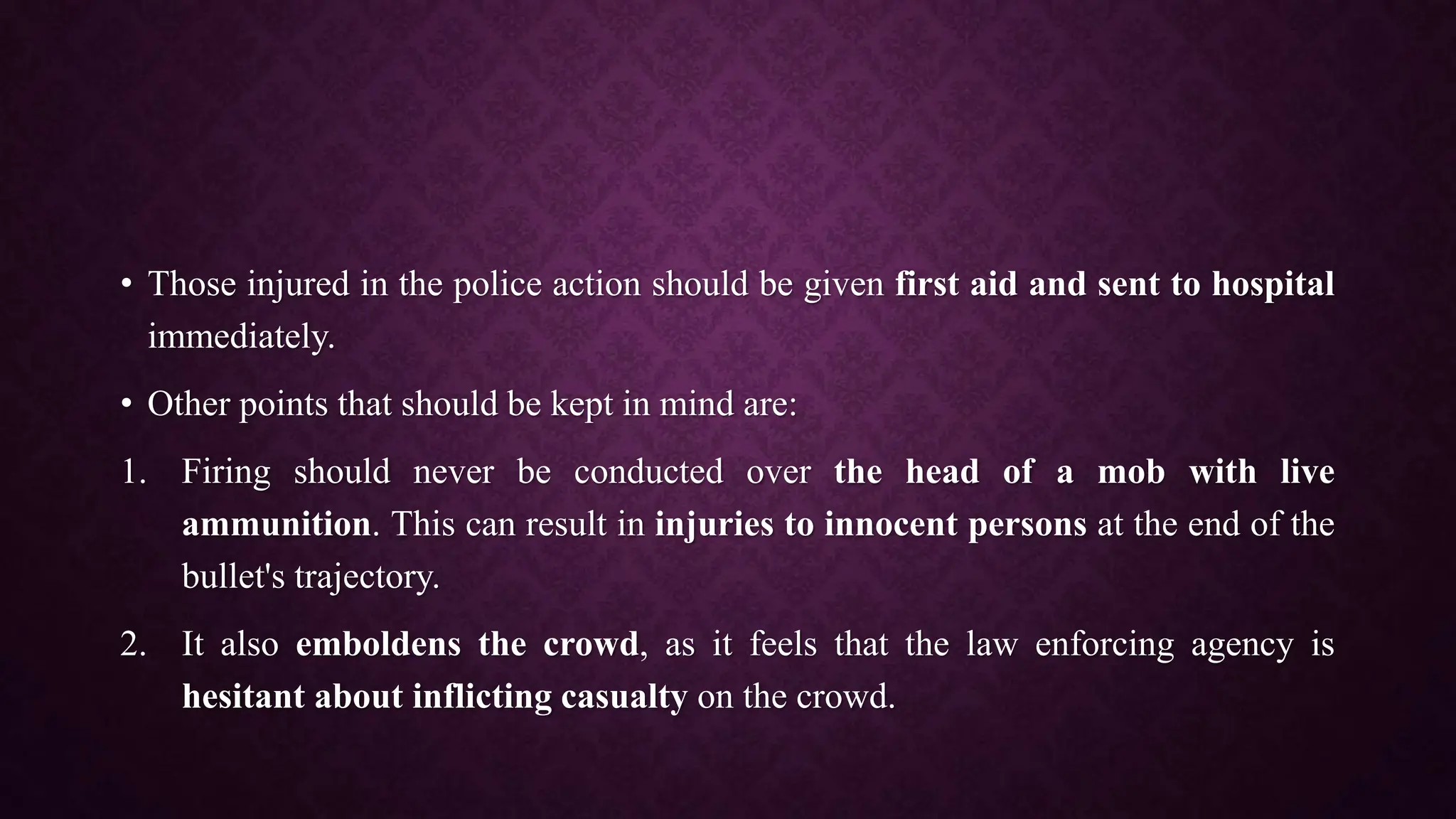 • Those injured in the police action should be given first aid and sent to hospital
immediately.
• Other points that should be kept in mind are:
1. Firing should never be conducted over the head of a mob with live
ammunition. This can result in injuries to innocent persons at the end of the
bullet's trajectory.
2. It also emboldens the crowd, as it feels that the law enforcing agency is
hesitant about inflicting casualty on the crowd.
 