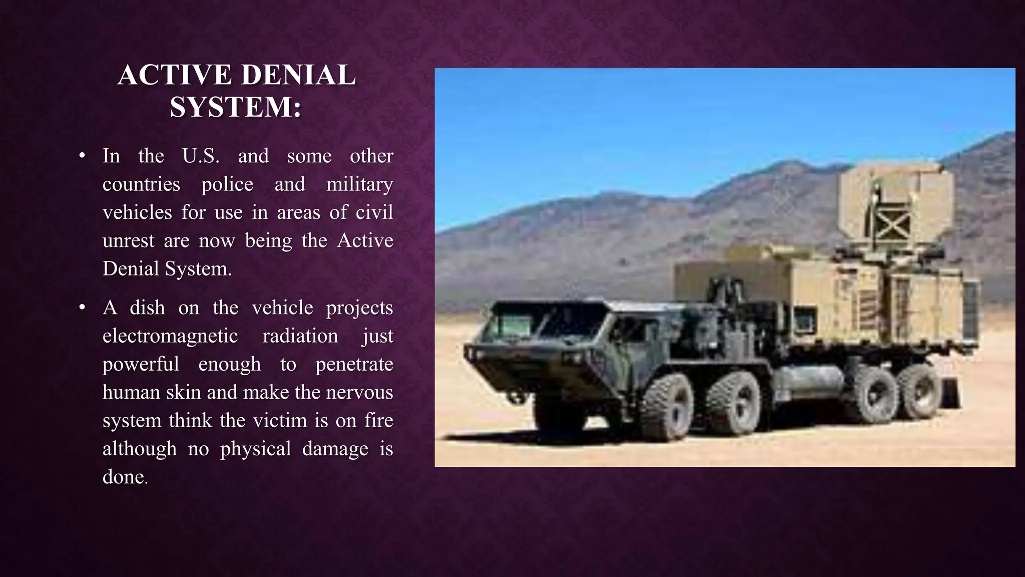 ACTIVE DENIAL
SYSTEM:
• In the U.S. and some other
countries police and military
vehicles for use in areas of civil
unrest are now being the Active
Denial System.
• A dish on the vehicle projects
electromagnetic radiation just
powerful enough to penetrate
human skin and make the nervous
system think the victim is on fire
although no physical damage is
done.
 