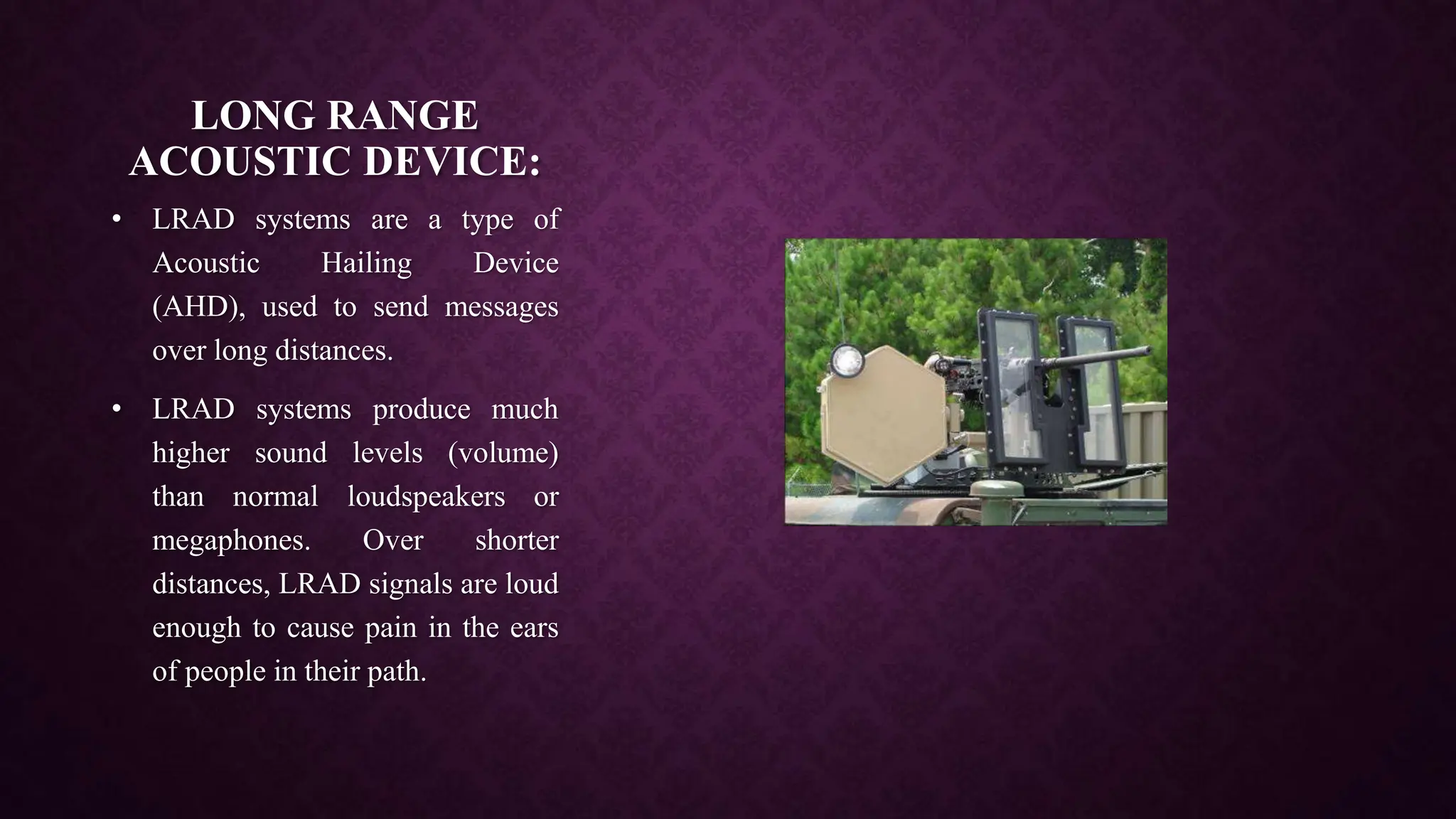 LONG RANGE
ACOUSTIC DEVICE:
• LRAD systems are a type of
Acoustic Hailing Device
(AHD), used to send messages
over long distances.
• LRAD systems produce much
higher sound levels (volume)
than normal loudspeakers or
megaphones. Over shorter
distances, LRAD signals are loud
enough to cause pain in the ears
of people in their path.
 