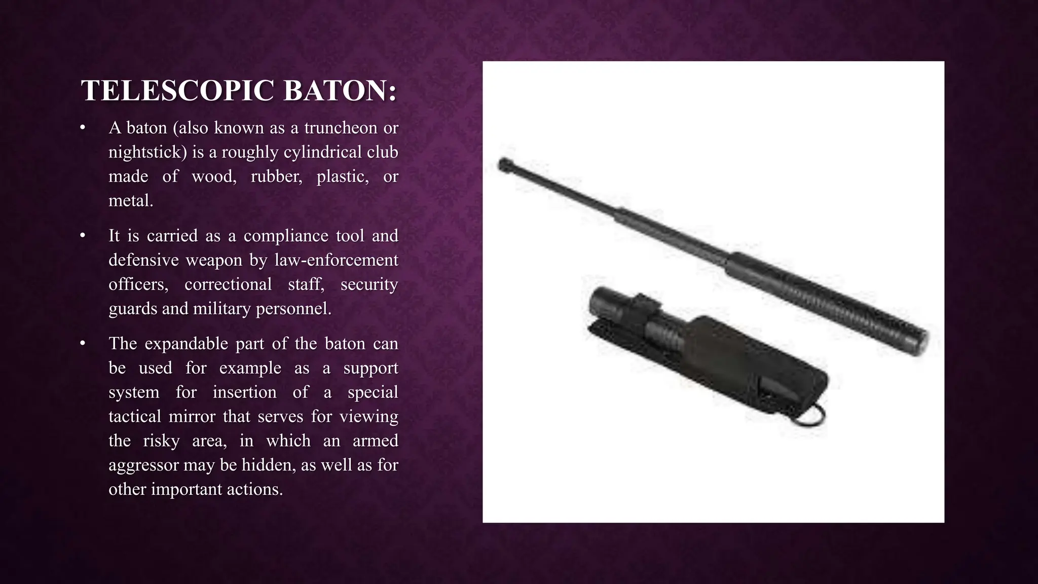 TELESCOPIC BATON:
• A baton (also known as a truncheon or
nightstick) is a roughly cylindrical club
made of wood, rubber, plastic, or
metal.
• It is carried as a compliance tool and
defensive weapon by law-enforcement
officers, correctional staff, security
guards and military personnel.
• The expandable part of the baton can
be used for example as a support
system for insertion of a special
tactical mirror that serves for viewing
the risky area, in which an armed
aggressor may be hidden, as well as for
other important actions.
 