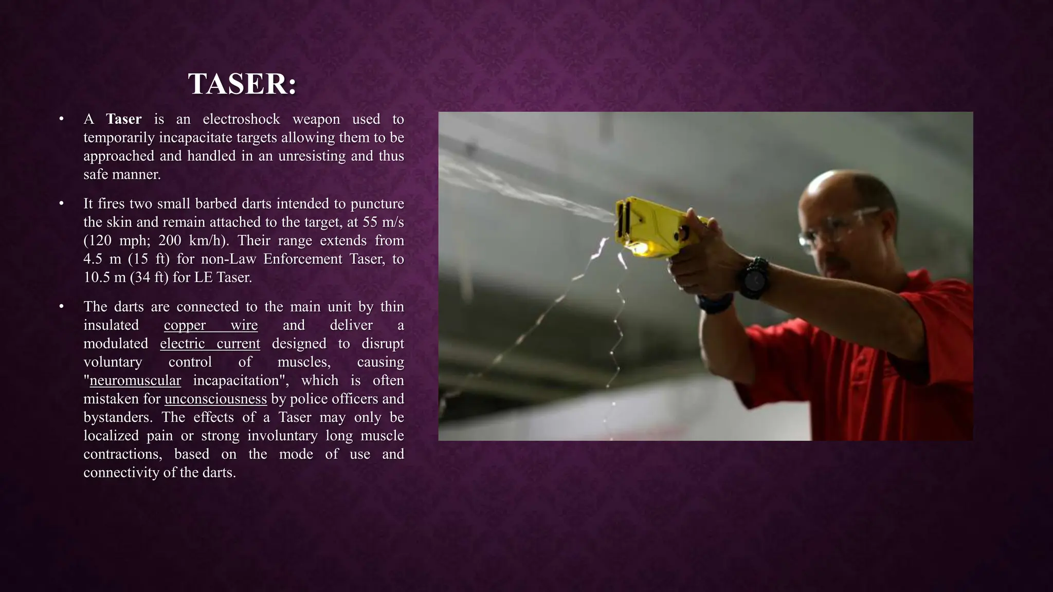 TASER:
• A Taser is an electroshock weapon used to
temporarily incapacitate targets allowing them to be
approached and handled in an unresisting and thus
safe manner.
• It fires two small barbed darts intended to puncture
the skin and remain attached to the target, at 55 m/s
(120 mph; 200 km/h). Their range extends from
4.5 m (15 ft) for non-Law Enforcement Taser, to
10.5 m (34 ft) for LE Taser.
• The darts are connected to the main unit by thin
insulated copper wire and deliver a
modulated electric current designed to disrupt
voluntary control of muscles, causing
"neuromuscular incapacitation", which is often
mistaken for unconsciousness by police officers and
bystanders. The effects of a Taser may only be
localized pain or strong involuntary long muscle
contractions, based on the mode of use and
connectivity of the darts.
 