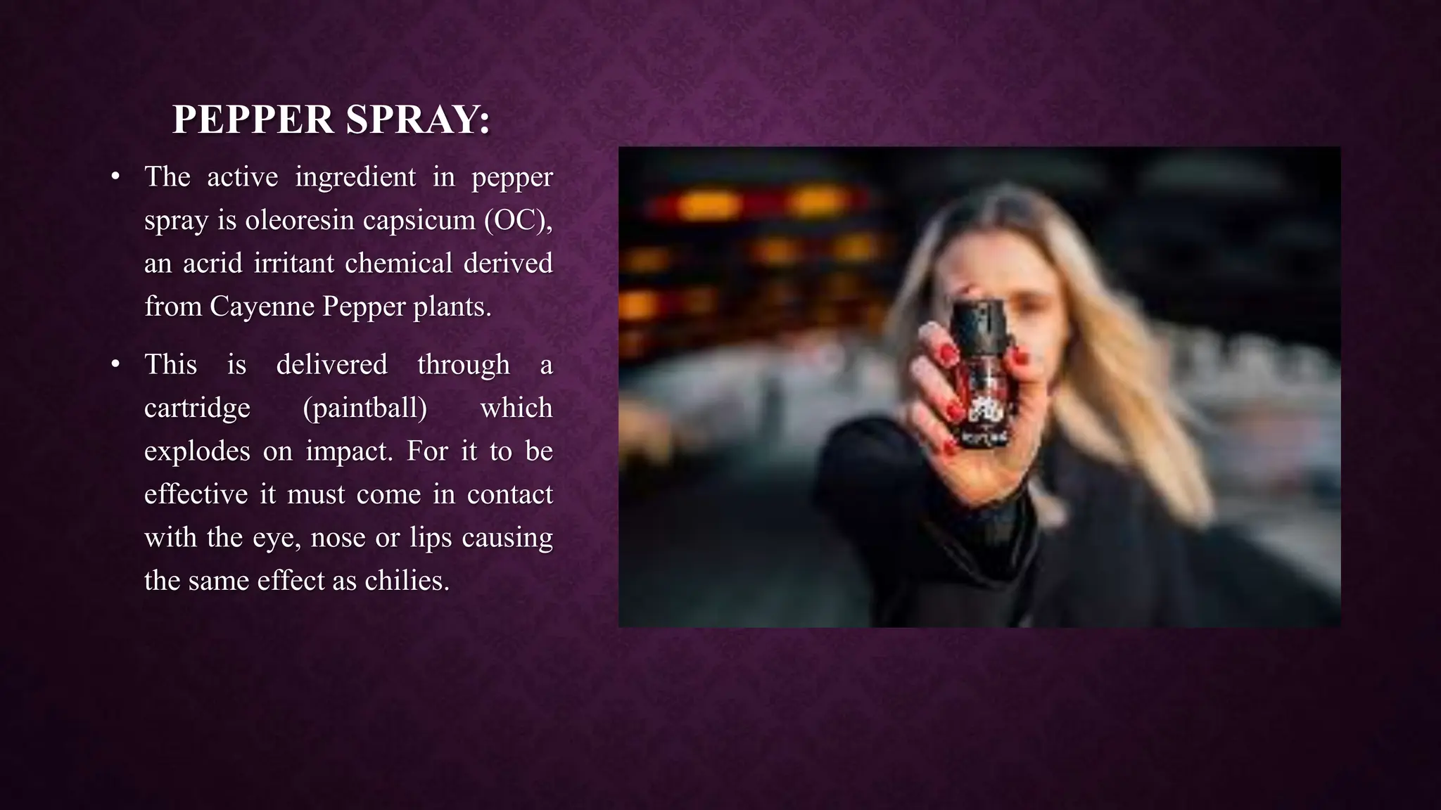 PEPPER SPRAY:
• The active ingredient in pepper
spray is oleoresin capsicum (OC),
an acrid irritant chemical derived
from Cayenne Pepper plants.
• This is delivered through a
cartridge (paintball) which
explodes on impact. For it to be
effective it must come in contact
with the eye, nose or lips causing
the same effect as chilies.
 