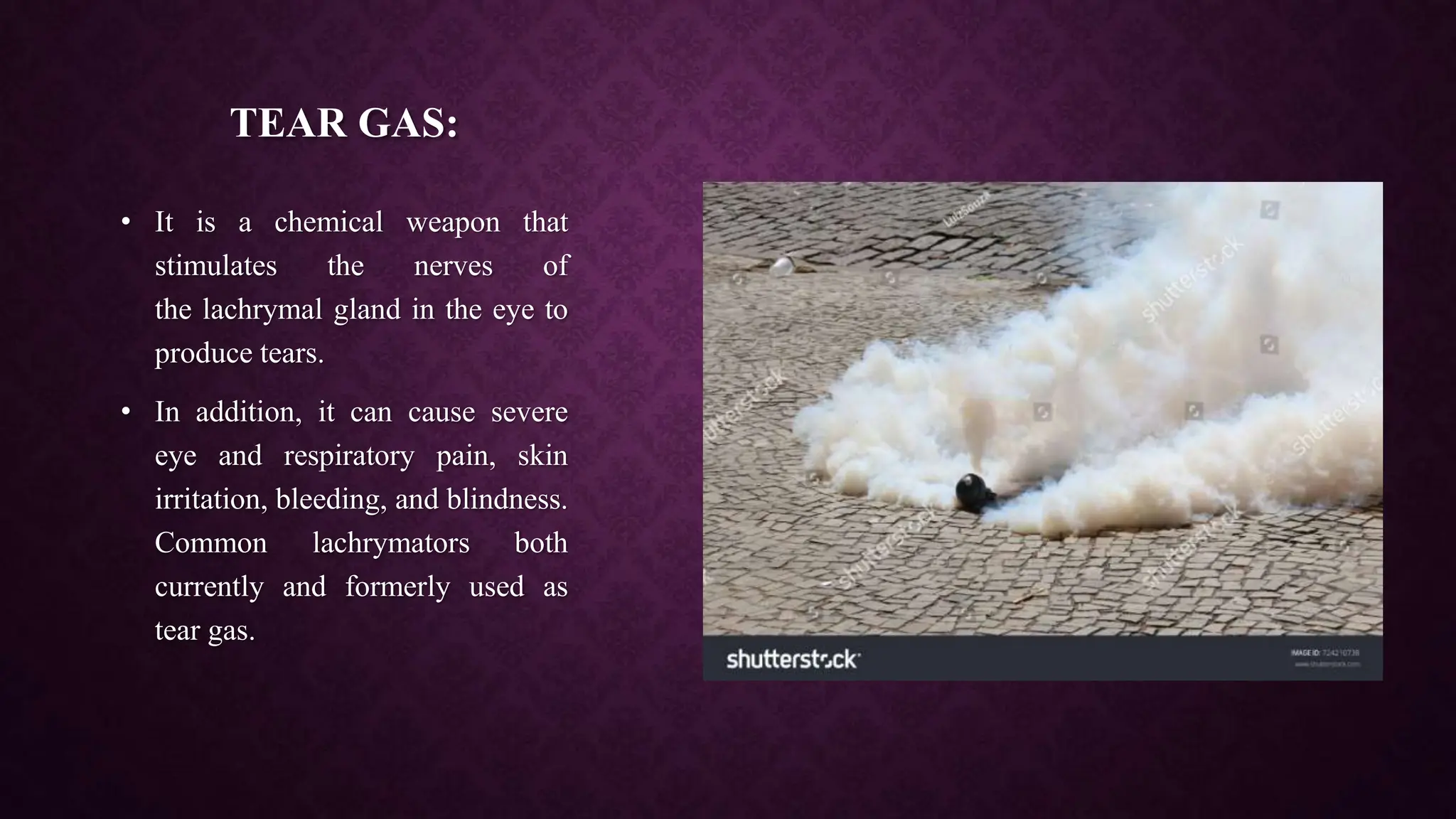 TEAR GAS:
• It is a chemical weapon that
stimulates the nerves of
the lachrymal gland in the eye to
produce tears.
• In addition, it can cause severe
eye and respiratory pain, skin
irritation, bleeding, and blindness.
Common lachrymators both
currently and formerly used as
tear gas.
 