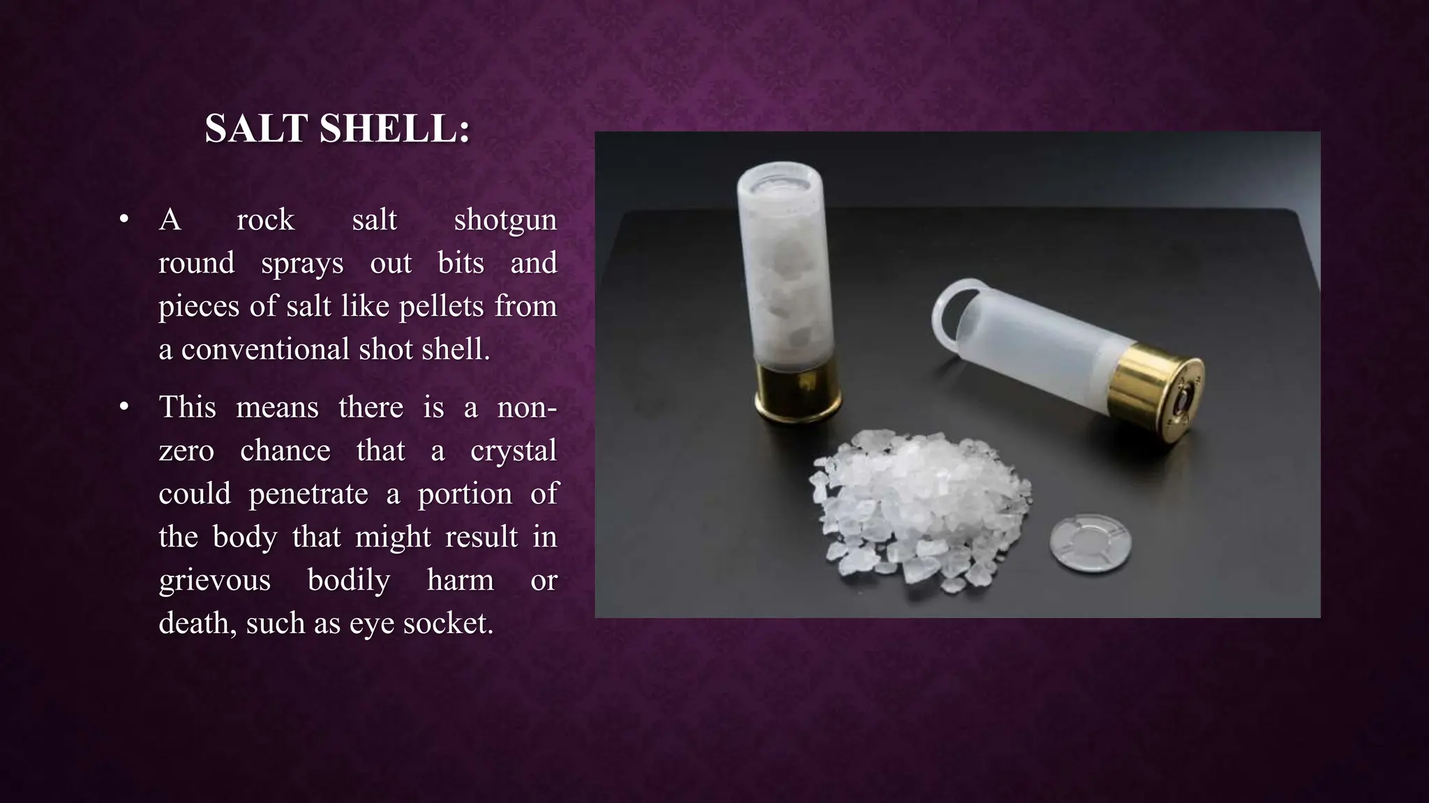SALT SHELL:
• A rock salt shotgun
round sprays out bits and
pieces of salt like pellets from
a conventional shot shell.
• This means there is a non-
zero chance that a crystal
could penetrate a portion of
the body that might result in
grievous bodily harm or
death, such as eye socket.
 