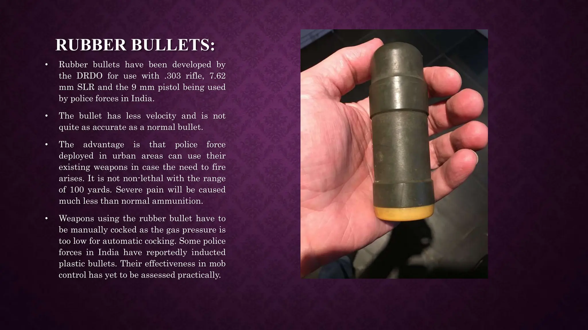 RUBBER BULLETS:
• Rubber bullets have been developed by
the DRDO for use with .303 rifle, 7.62
mm SLR and the 9 mm pistol being used
by police forces in India.
• The bullet has less velocity and is not
quite as accurate as a normal bullet.
• The advantage is that police force
deployed in urban areas can use their
existing weapons in case the need to fire
arises. It is not non-lethal with the range
of 100 yards. Severe pain will be caused
much less than normal ammunition.
• Weapons using the rubber bullet have to
be manually cocked as the gas pressure is
too low for automatic cocking. Some police
forces in India have reportedly inducted
plastic bullets. Their effectiveness in mob
control has yet to be assessed practically.
 