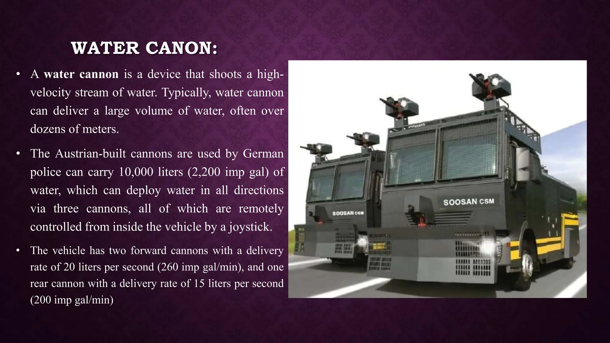 WATER CANON:
• A water cannon is a device that shoots a high-
velocity stream of water. Typically, water cannon
can deliver a large volume of water, often over
dozens of meters.
• The Austrian-built cannons are used by German
police can carry 10,000 liters (2,200 imp gal) of
water, which can deploy water in all directions
via three cannons, all of which are remotely
controlled from inside the vehicle by a joystick.
• The vehicle has two forward cannons with a delivery
rate of 20 liters per second (260 imp gal/min), and one
rear cannon with a delivery rate of 15 liters per second
(200 imp gal/min)
 
