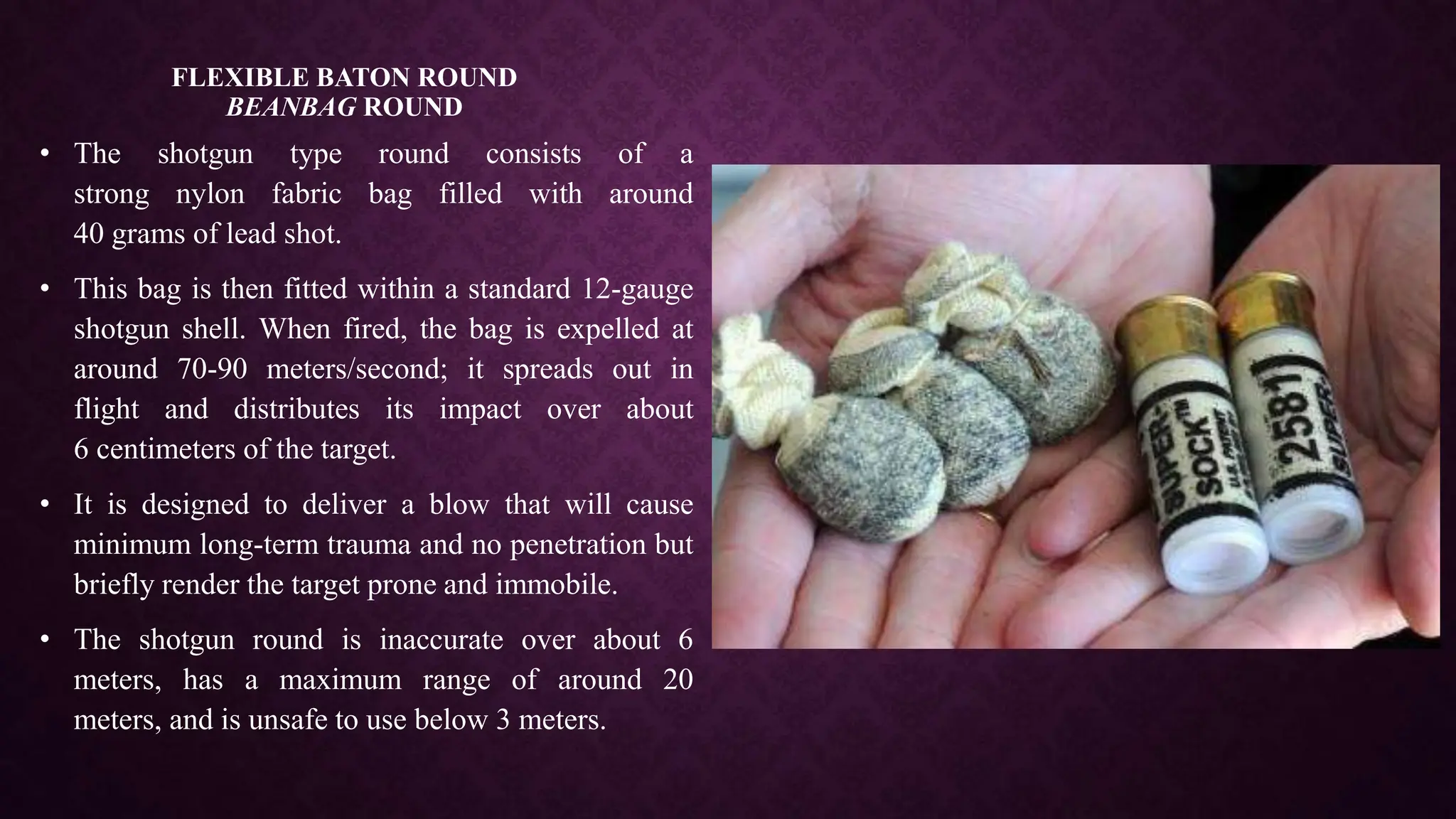FLEXIBLE BATON ROUND
BEANBAG ROUND
• The shotgun type round consists of a
strong nylon fabric bag filled with around
40 grams of lead shot.
• This bag is then fitted within a standard 12-gauge
shotgun shell. When fired, the bag is expelled at
around 70-90 meters/second; it spreads out in
flight and distributes its impact over about
6 centimeters of the target.
• It is designed to deliver a blow that will cause
minimum long-term trauma and no penetration but
briefly render the target prone and immobile.
• The shotgun round is inaccurate over about 6
meters, has a maximum range of around 20
meters, and is unsafe to use below 3 meters.
 