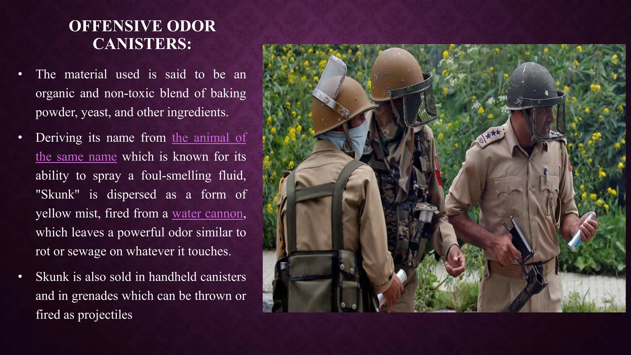 OFFENSIVE ODOR
CANISTERS:
• The material used is said to be an
organic and non-toxic blend of baking
powder, yeast, and other ingredients.
• Deriving its name from the animal of
the same name which is known for its
ability to spray a foul-smelling fluid,
"Skunk" is dispersed as a form of
yellow mist, fired from a water cannon,
which leaves a powerful odor similar to
rot or sewage on whatever it touches.
• Skunk is also sold in handheld canisters
and in grenades which can be thrown or
fired as projectiles
 