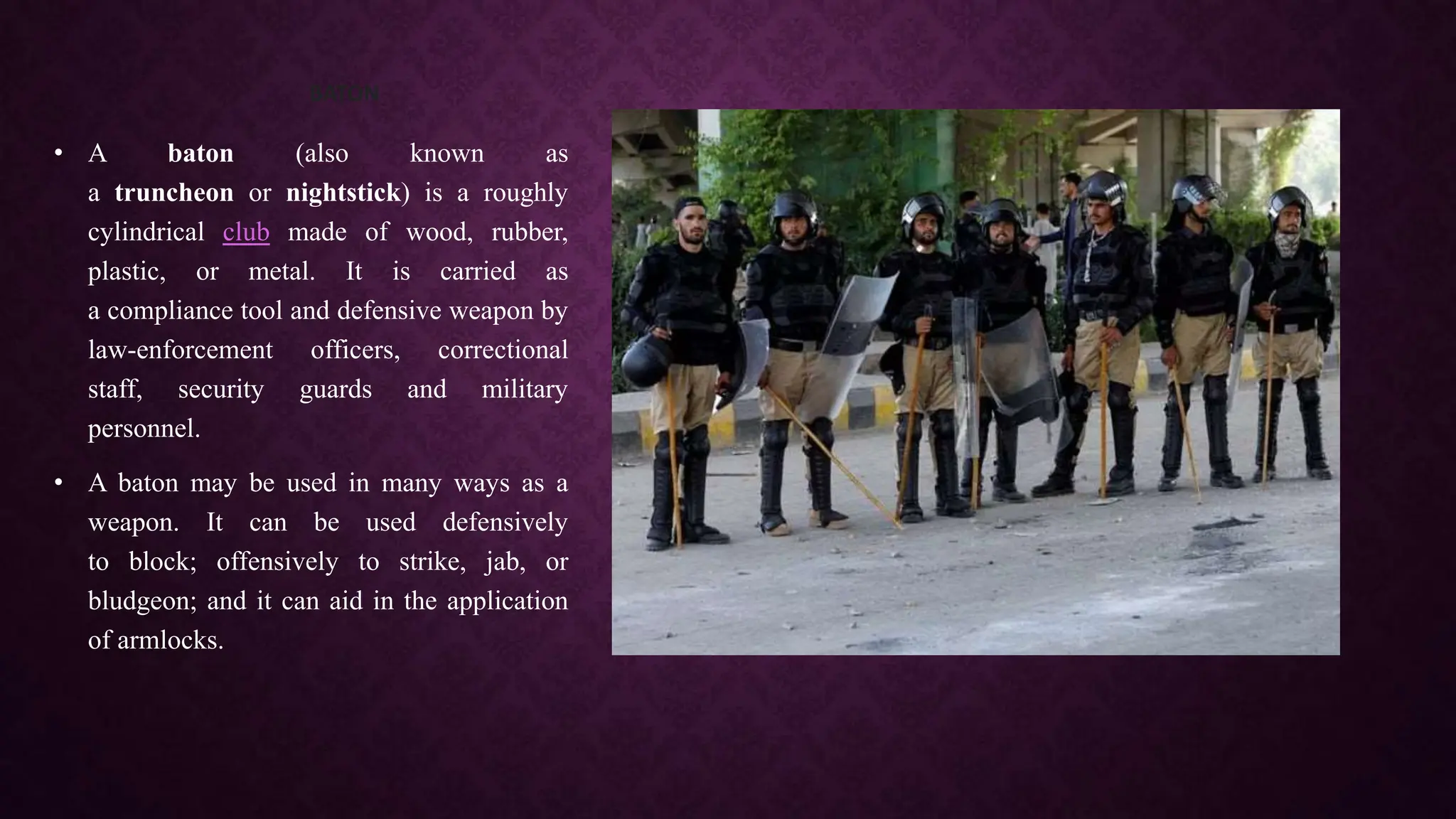 BATON
• A baton (also known as
a truncheon or nightstick) is a roughly
cylindrical club made of wood, rubber,
plastic, or metal. It is carried as
a compliance tool and defensive weapon by
law-enforcement officers, correctional
staff, security guards and military
personnel.
• A baton may be used in many ways as a
weapon. It can be used defensively
to block; offensively to strike, jab, or
bludgeon; and it can aid in the application
of armlocks.
 