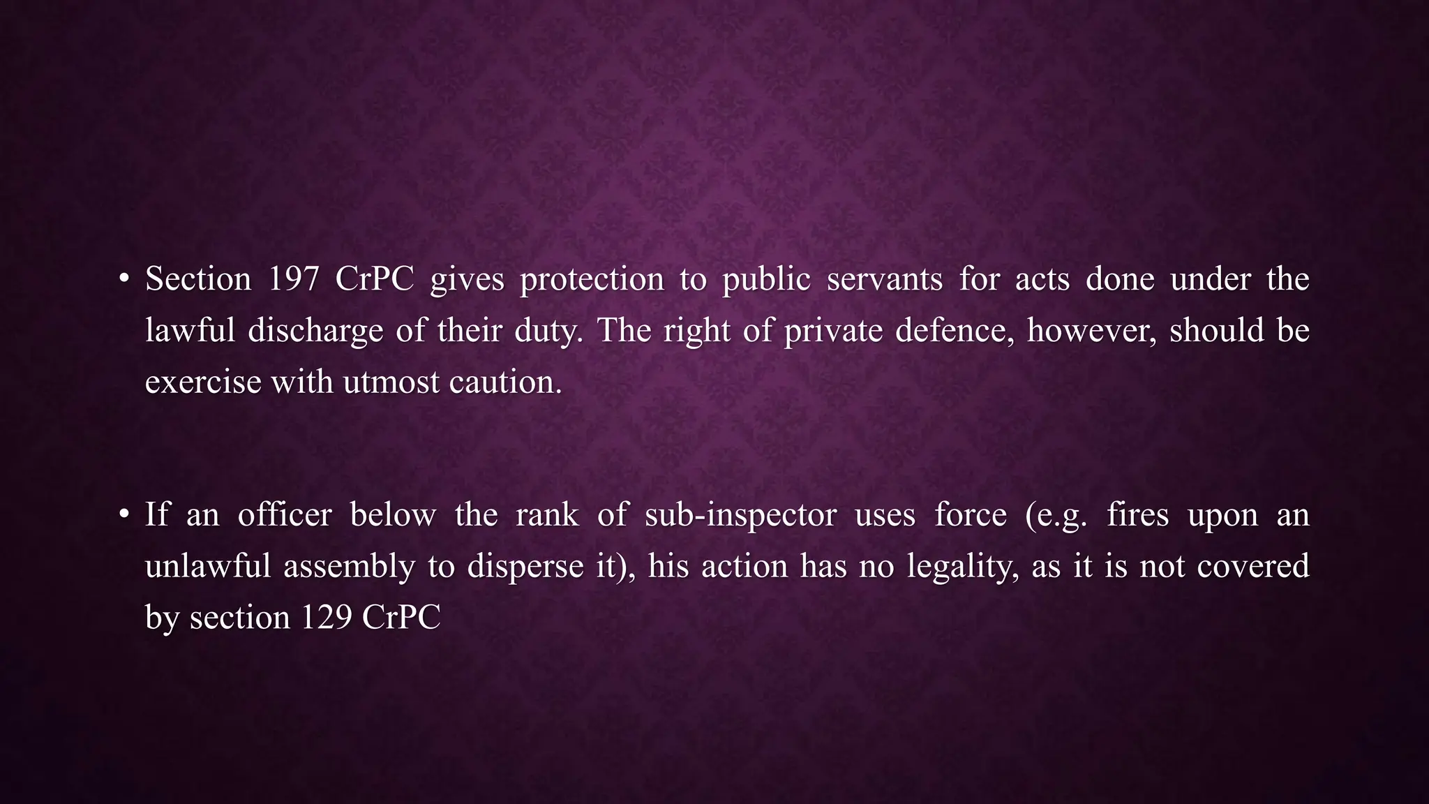 • Section 197 CrPC gives protection to public servants for acts done under the
lawful discharge of their duty. The right of private defence, however, should be
exercise with utmost caution.
• If an officer below the rank of sub-inspector uses force (e.g. fires upon an
unlawful assembly to disperse it), his action has no legality, as it is not covered
by section 129 CrPC
 