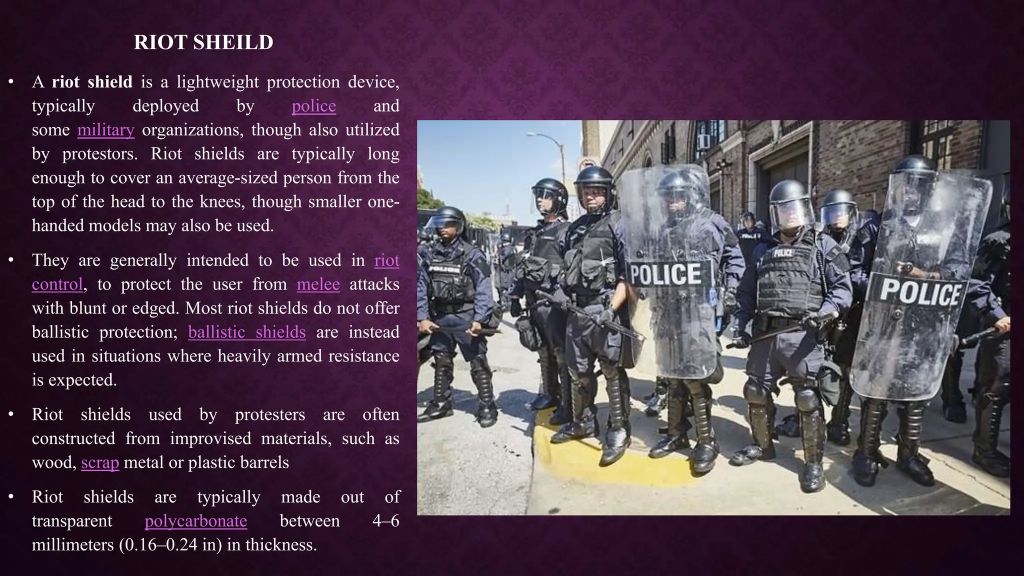 RIOT SHEILD
• A riot shield is a lightweight protection device,
typically deployed by police and
some military organizations, though also utilized
by protestors. Riot shields are typically long
enough to cover an average-sized person from the
top of the head to the knees, though smaller one-
handed models may also be used.
• They are generally intended to be used in riot
control, to protect the user from melee attacks
with blunt or edged. Most riot shields do not offer
ballistic protection; ballistic shields are instead
used in situations where heavily armed resistance
is expected.
• Riot shields used by protesters are often
constructed from improvised materials, such as
wood, scrap metal or plastic barrels
• Riot shields are typically made out of
transparent polycarbonate between 4–6
millimeters (0.16–0.24 in) in thickness.
 