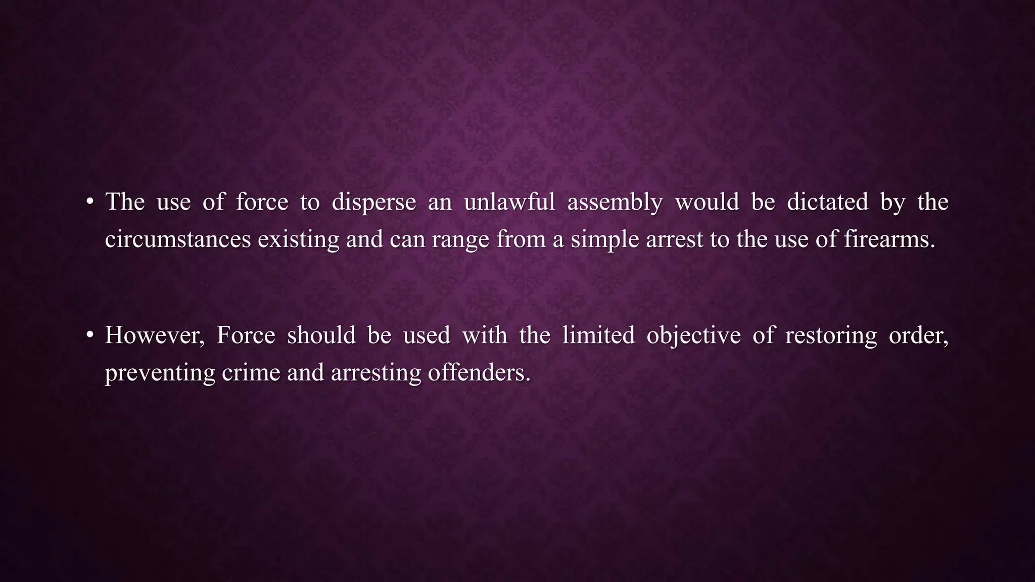 • The use of force to disperse an unlawful assembly would be dictated by the
circumstances existing and can range from a simple arrest to the use of firearms.
• However, Force should be used with the limited objective of restoring order,
preventing crime and arresting offenders.
 