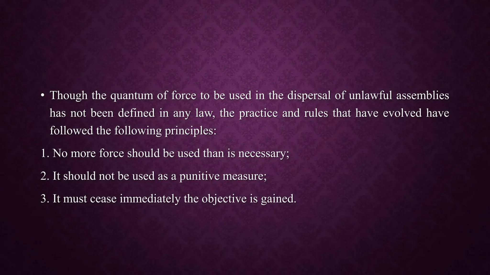 • Though the quantum of force to be used in the dispersal of unlawful assemblies
has not been defined in any law, the practice and rules that have evolved have
followed the following principles:
1. No more force should be used than is necessary;
2. It should not be used as a punitive measure;
3. It must cease immediately the objective is gained.
 