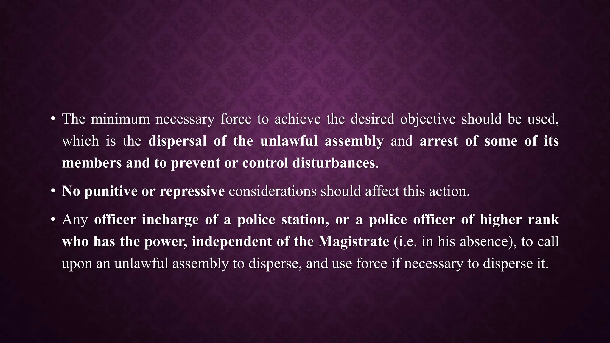 • The minimum necessary force to achieve the desired objective should be used,
which is the dispersal of the unlawful assembly and arrest of some of its
members and to prevent or control disturbances.
• No punitive or repressive considerations should affect this action.
• Any officer incharge of a police station, or a police officer of higher rank
who has the power, independent of the Magistrate (i.e. in his absence), to call
upon an unlawful assembly to disperse, and use force if necessary to disperse it.
 
