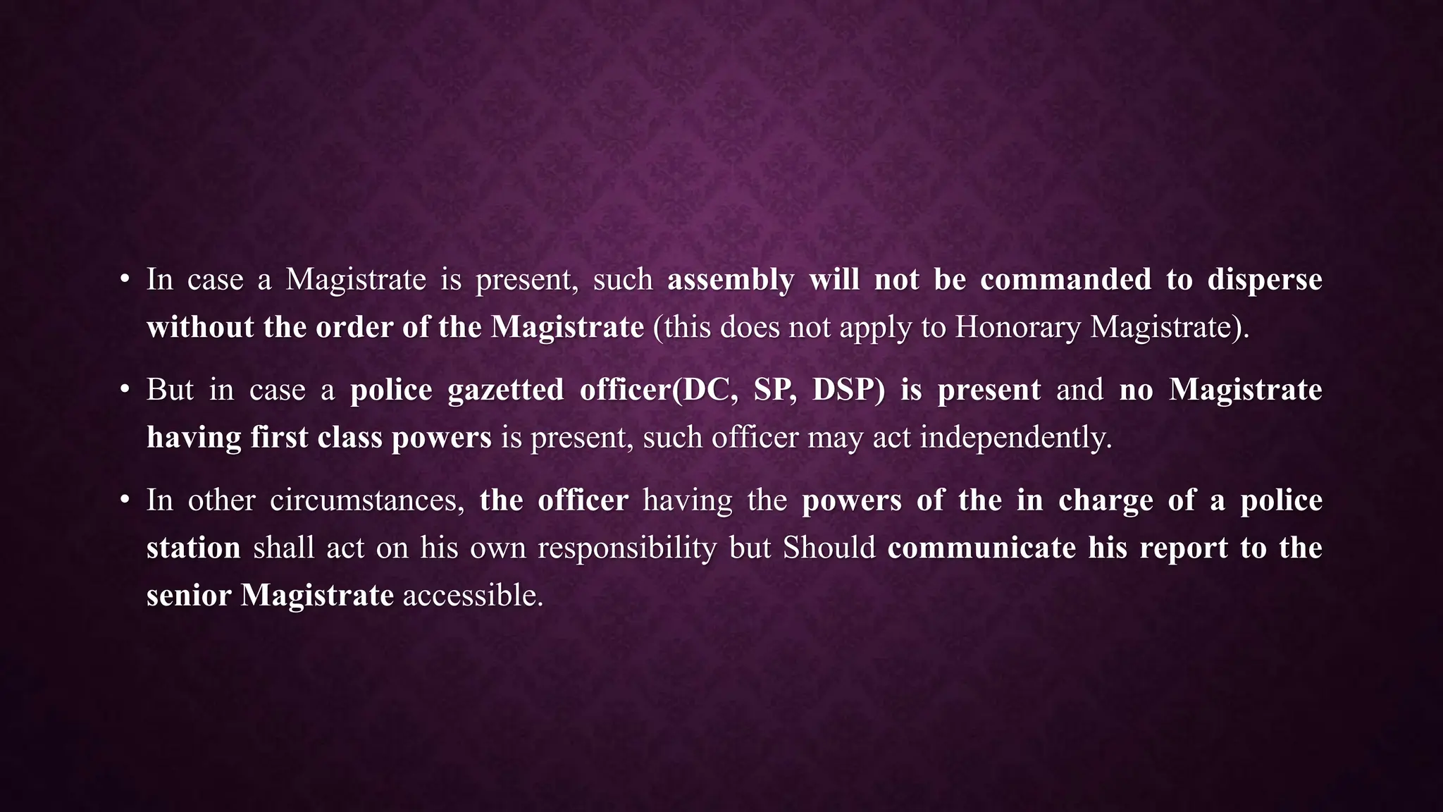 • In case a Magistrate is present, such assembly will not be commanded to disperse
without the order of the Magistrate (this does not apply to Honorary Magistrate).
• But in case a police gazetted officer(DC, SP, DSP) is present and no Magistrate
having first class powers is present, such officer may act independently.
• In other circumstances, the officer having the powers of the in charge of a police
station shall act on his own responsibility but Should communicate his report to the
senior Magistrate accessible.
 