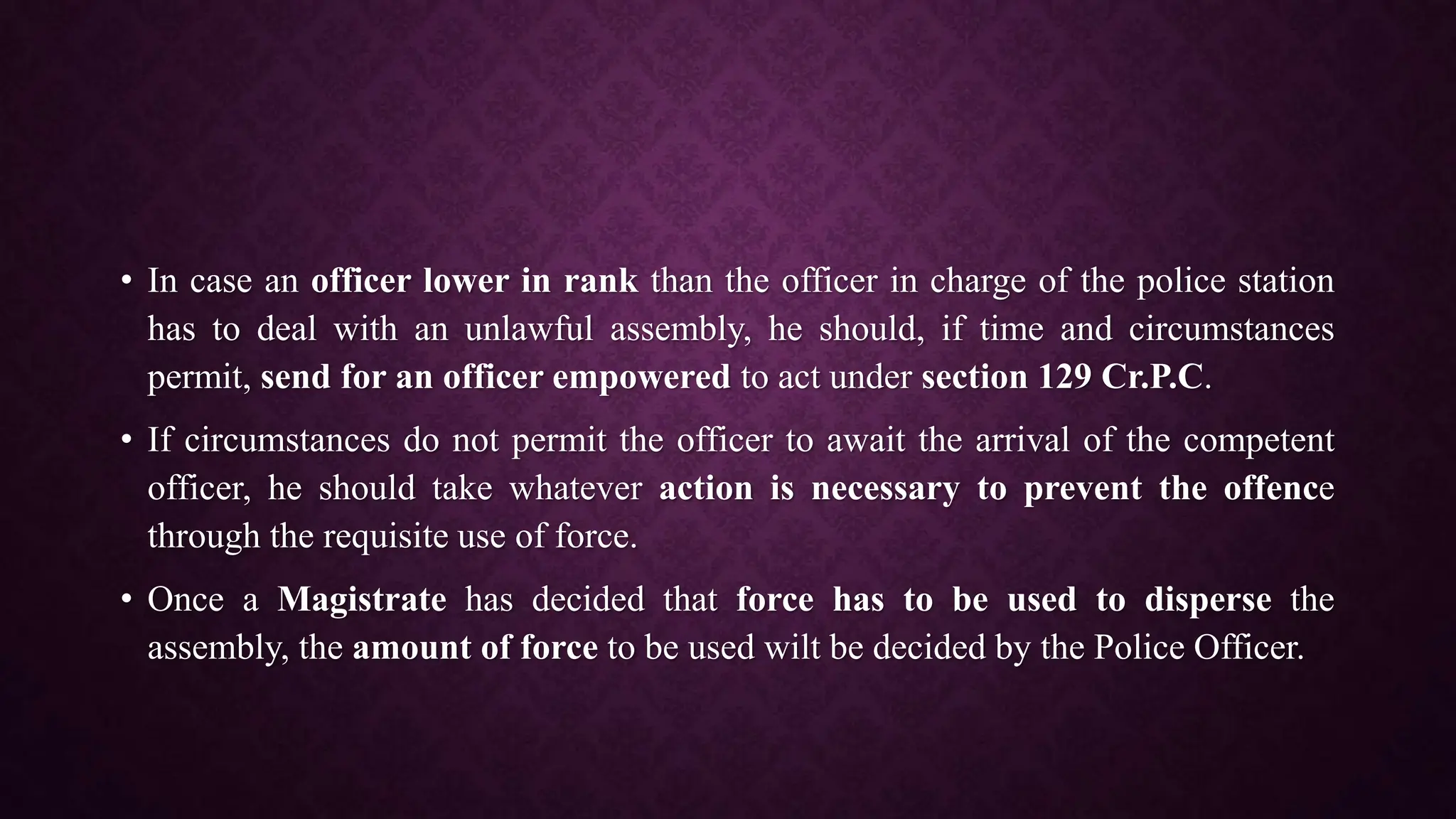 • In case an officer lower in rank than the officer in charge of the police station
has to deal with an unlawful assembly, he should, if time and circumstances
permit, send for an officer empowered to act under section 129 Cr.P.C.
• If circumstances do not permit the officer to await the arrival of the competent
officer, he should take whatever action is necessary to prevent the offence
through the requisite use of force.
• Once a Magistrate has decided that force has to be used to disperse the
assembly, the amount of force to be used wilt be decided by the Police Officer.
 