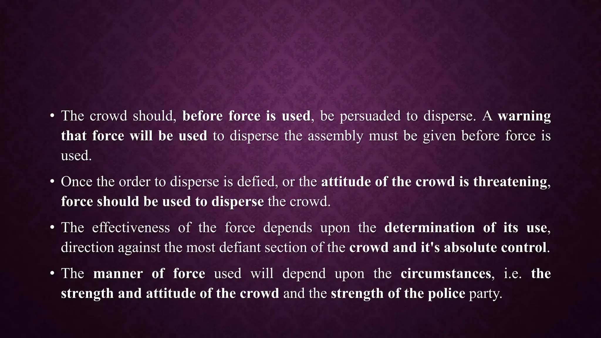• The crowd should, before force is used, be persuaded to disperse. A warning
that force will be used to disperse the assembly must be given before force is
used.
• Once the order to disperse is defied, or the attitude of the crowd is threatening,
force should be used to disperse the crowd.
• The effectiveness of the force depends upon the determination of its use,
direction against the most defiant section of the crowd and it's absolute control.
• The manner of force used will depend upon the circumstances, i.e. the
strength and attitude of the crowd and the strength of the police party.
 